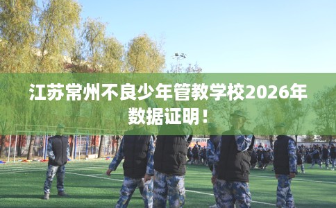江苏常州不良少年管教学校2026年数据证明！