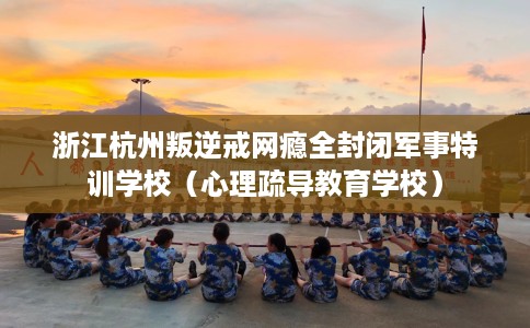 浙江杭州叛逆戒网瘾全封闭军事特训学校（心理疏导教育学校）