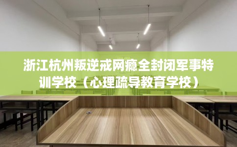 浙江杭州叛逆戒网瘾全封闭军事特训学校（心理疏导教育学校）