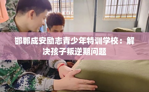 邯郸成安励志青少年特训学校：解决孩子叛逆期问题