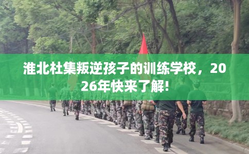 淮北杜集叛逆孩子的训练学校，2026年快来了解!