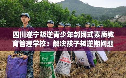 四川遂宁叛逆青少年封闭式素质教育管理学校：解决孩子叛逆期问题