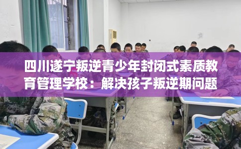 四川遂宁叛逆青少年封闭式素质教育管理学校：解决孩子叛逆期问题