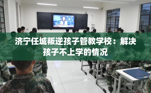 济宁任城叛逆孩子管教学校:解决孩子不上学的情况 济宁任城叛逆孩子管教学校:解决孩子不上学的情况