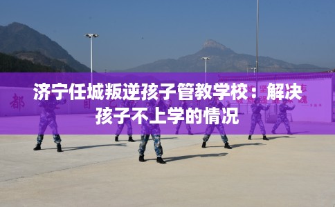 济宁任城叛逆孩子管教学校:解决孩子不上学的情况 济宁任城叛逆孩子管教学校:解决孩子不上学的情况