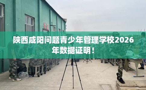 陕西咸阳问题青少年管理学校2026年数据证明! 陕西咸阳问题青少年管理学校2026年数据证明!