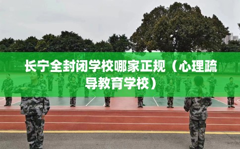长宁全封闭学校哪家正规（心理疏导教育学校）