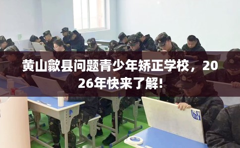 黄山歙县问题青少年矫正学校，2026年快来了解!
