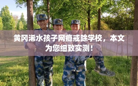 黄冈浠水孩子网瘾戒除学校，本文为您细致实测！