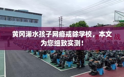黄冈浠水孩子网瘾戒除学校，本文为您细致实测！