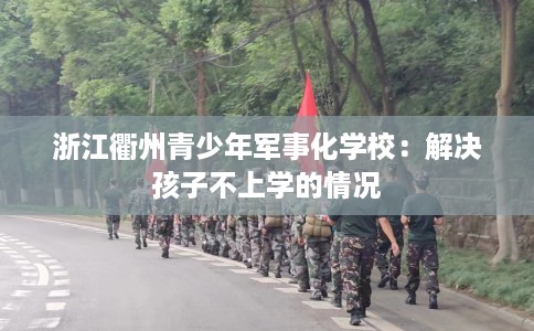 浙江衢州青少年军事化学校：解决孩子不上学的情况