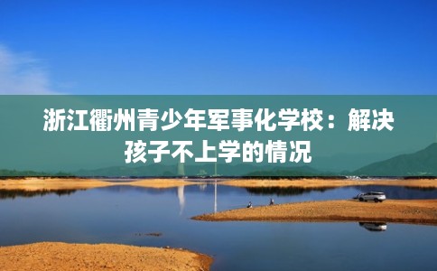浙江衢州青少年军事化学校：解决孩子不上学的情况