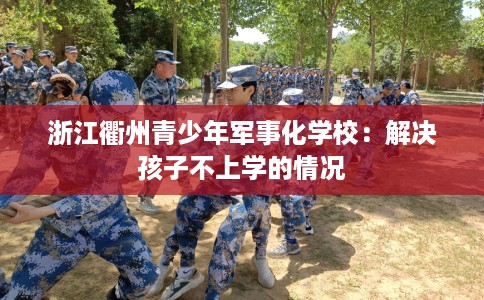 浙江衢州青少年军事化学校：解决孩子不上学的情况