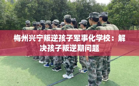 梅州兴宁叛逆孩子军事化学校：解决孩子叛逆期问题