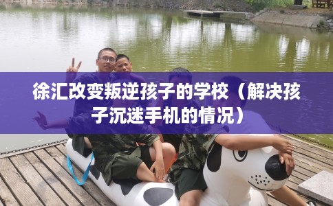 徐汇改变叛逆孩子的学校（解决孩子沉迷手机的情况）