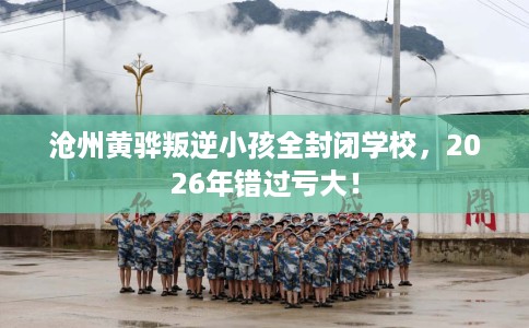 沧州黄骅叛逆小孩全封闭学校，2026年错过亏大！