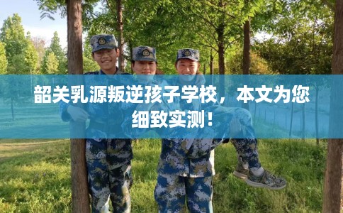 韶关乳源叛逆孩子学校，本文为您细致实测！