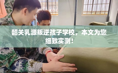 韶关乳源叛逆孩子学校，本文为您细致实测！