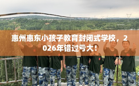 惠州惠东小孩子教育封闭式学校，2026年错过亏大！