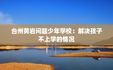 台州黄岩问题少年学校：解决孩子不上学的情况