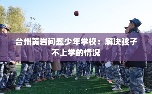台州黄岩问题少年学校：解决孩子不上学的情况