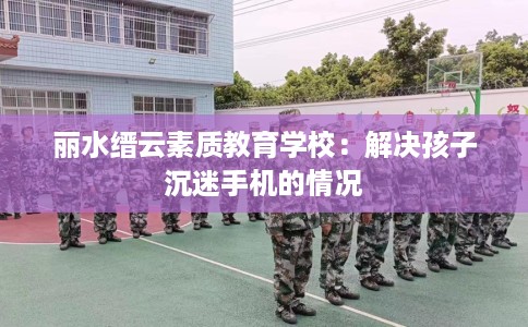 丽水缙云素质教育学校：解决孩子沉迷手机的情况