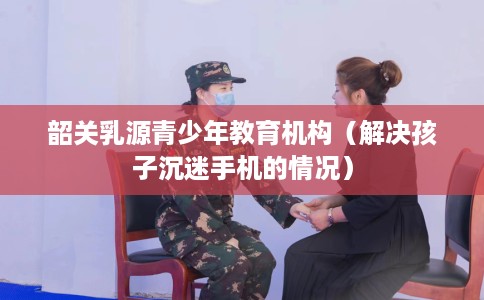 韶关乳源青少年教育机构（解决孩子沉迷手机的情况）