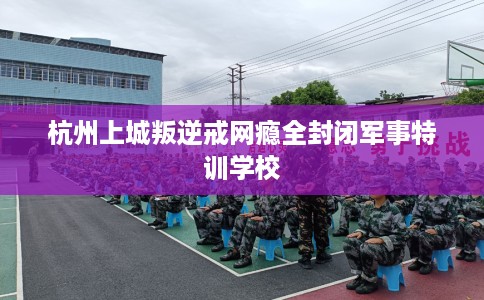 杭州上城叛逆戒网瘾全封闭军事特训学校