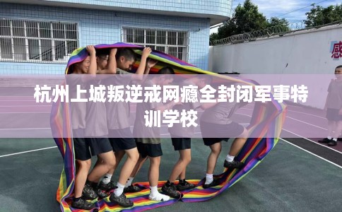 杭州上城叛逆戒网瘾全封闭军事特训学校
