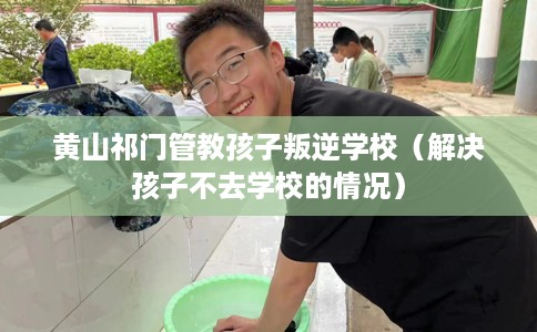 黄山祁门管教孩子叛逆学校（解决孩子不去学校的情况）