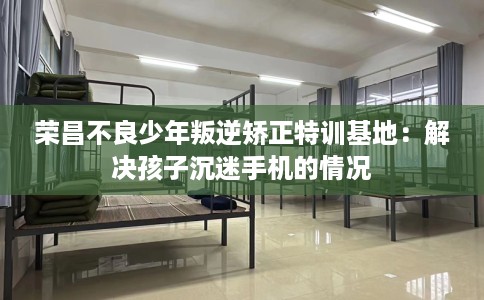 荣昌不良少年叛逆矫正特训基地：解决孩子沉迷手机的情况