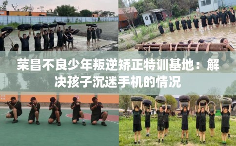 荣昌不良少年叛逆矫正特训基地：解决孩子沉迷手机的情况