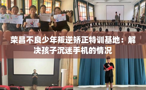 荣昌不良少年叛逆矫正特训基地：解决孩子沉迷手机的情况
