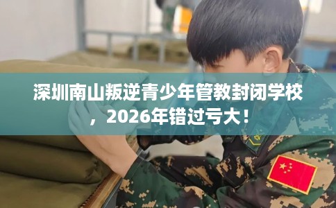 深圳南山叛逆青少年管教封闭学校，2026年错过亏大！