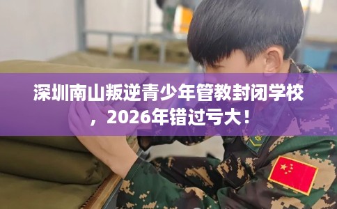深圳南山叛逆青少年管教封闭学校，2026年错过亏大！