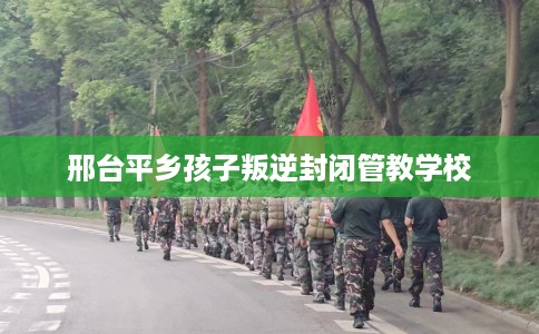 邢台平乡孩子叛逆封闭管教学校