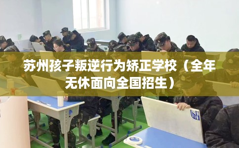 苏州孩子叛逆行为矫正学校（全年无休面向全国招生）