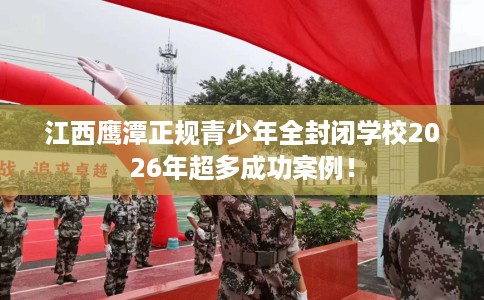 江西鹰潭正规青少年全封闭学校2026年超多成功案例！