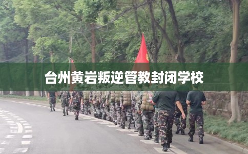 台州黄岩叛逆管教封闭学校