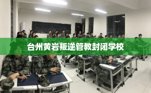 台州黄岩叛逆管教封闭学校