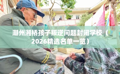 潮州湘桥孩子叛逆问题封闭学校（2026精选名单一览）