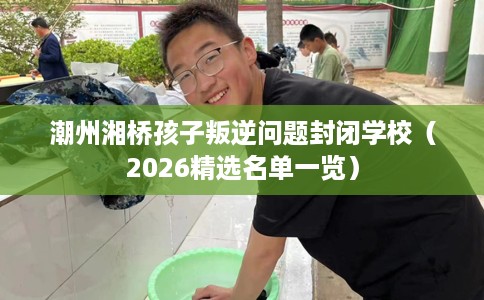 潮州湘桥孩子叛逆问题封闭学校（2026精选名单一览）