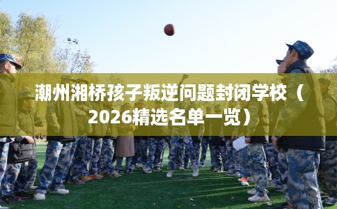 潮州湘桥孩子叛逆问题封闭学校（2026精选名单一览）