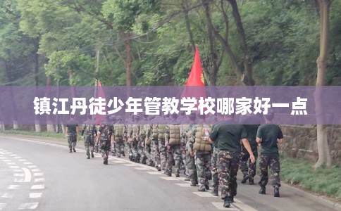 镇江丹徒少年管教学校哪家好一点