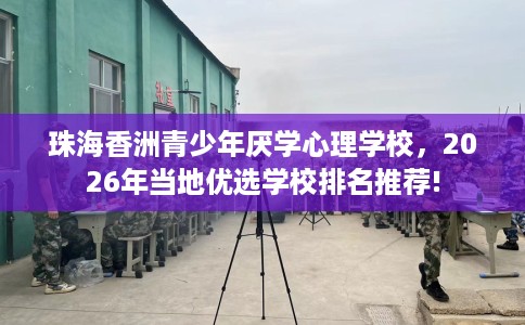 珠海香洲青少年厌学心理学校，2026年当地优选学校排名推荐!