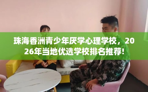 珠海香洲青少年厌学心理学校，2026年当地优选学校排名推荐!