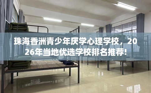 珠海香洲青少年厌学心理学校，2026年当地优选学校排名推荐!