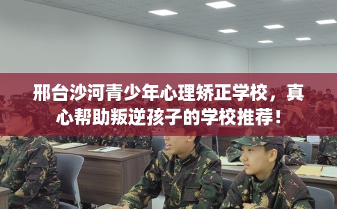 邢台沙河青少年心理矫正学校，真心帮助叛逆孩子的学校推荐！
