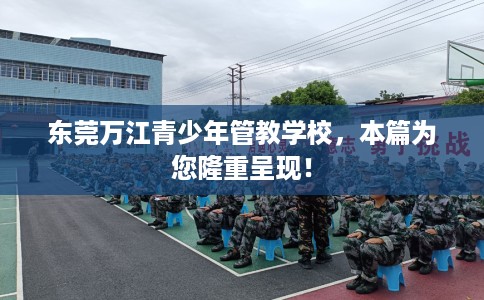 东莞万江青少年管教学校，本篇为您隆重呈现！