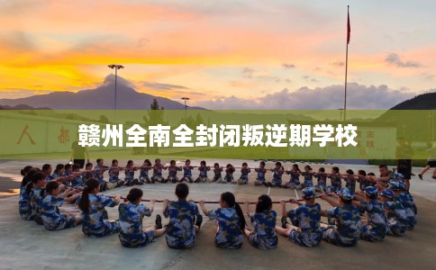 赣州全南全封闭叛逆期学校